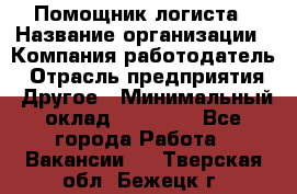 Помощник логиста › Название организации ­ Компания-работодатель › Отрасль предприятия ­ Другое › Минимальный оклад ­ 18 000 - Все города Работа » Вакансии   . Тверская обл.,Бежецк г.